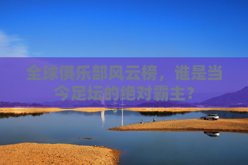 全球俱乐部风云榜,谁是当今足坛的绝对霸主?
