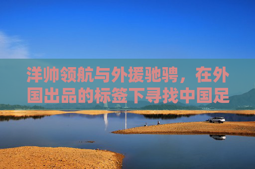 洋帅领航与外援驰骋,在外国出品的标签下寻找中国足球的蜕变