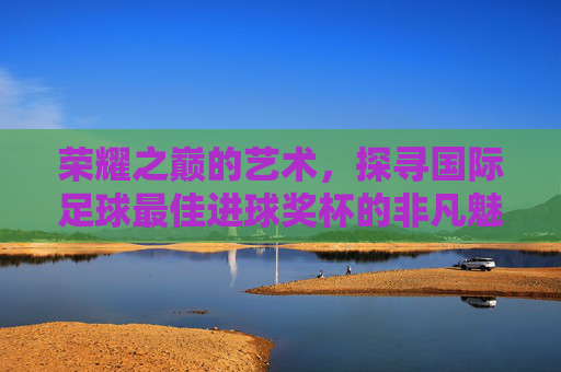 荣耀之巅的艺术,探寻国际足球最佳进球奖杯的非凡魅力