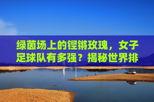 绿茵场上的铿锵玫瑰,女子足球队有多强?揭秘世界排名背后的实力
