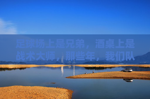 足球场上是兄弟,酒桌上是战术大师,那些年,我们队里喝酒都在聊啥?