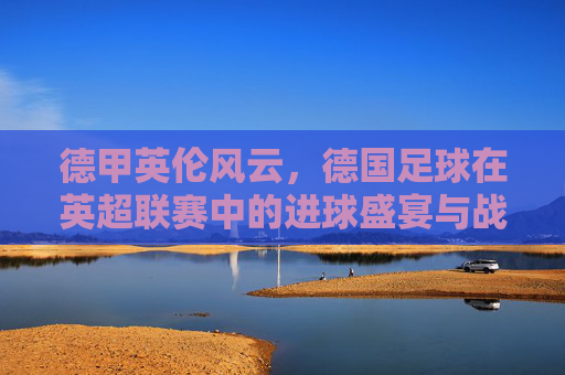德甲英伦风云,德国足球在英超联赛中的进球盛宴与战术博弈