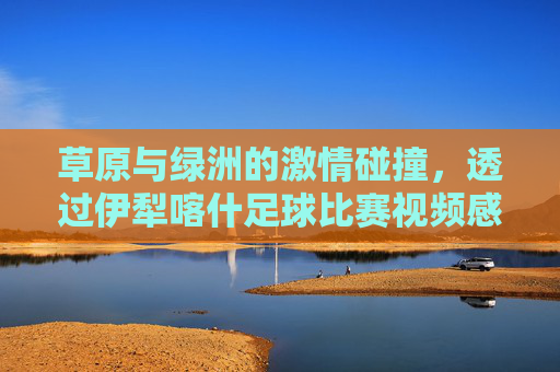 草原与绿洲的激情碰撞,透过伊犁喀什足球比赛视频感受新疆体育魂