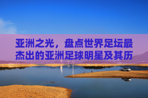 亚洲之光,盘点世界足坛最杰出的亚洲足球明星及其历史地位