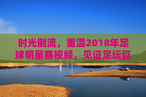 时光倒流，重温2018年足球明星赛视频，见证足坛巨星的巅峰对决