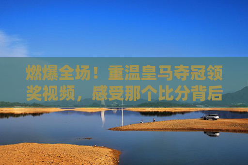 燃爆全场！重温皇马夺冠领奖视频，感受那个比分背后的热血传奇