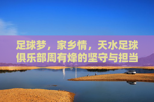 足球梦,家乡情,天水足球俱乐部周有烽的坚守与担当