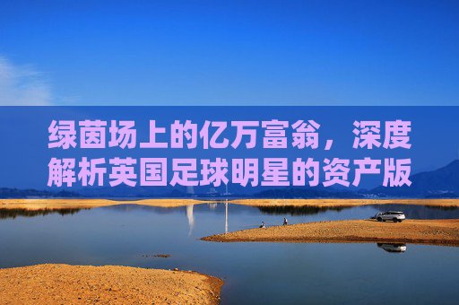 绿茵场上的亿万富翁,深度解析英国足球明星的资产版图