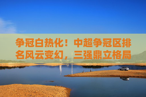 争冠白热化!中超争冠区排名风云变幻,三强鼎立格局初现