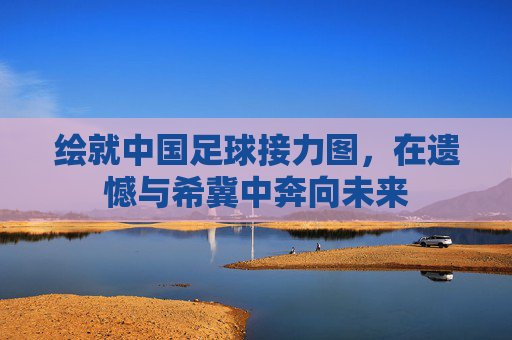 绘就中国足球接力图,在遗憾与希冀中奔向未来