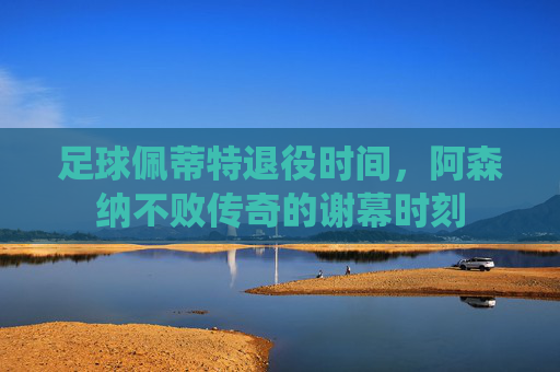 足球佩蒂特退役时间,阿森纳不败传奇的谢幕时刻