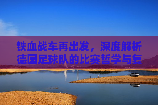 铁血战车再出发,深度解析德国足球队的比赛哲学与复兴之路