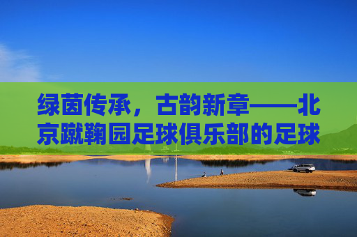 绿茵传承,古韵新章——北京蹴鞠园足球俱乐部的足球梦