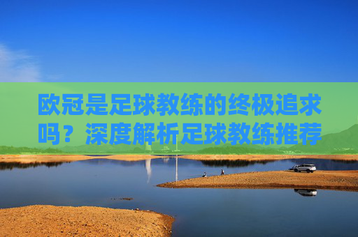 欧冠是足球教练的终极追求吗?深度解析足球教练推荐欧冠吗背后的逻辑