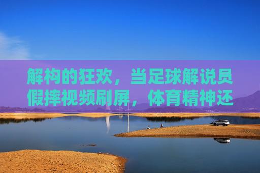 解构的狂欢,当足球解说员假摔视频刷屏,体育精神还剩多少?