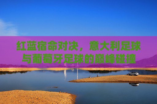 红蓝宿命对决，意大利足球与葡萄牙足球的巅峰碰撞