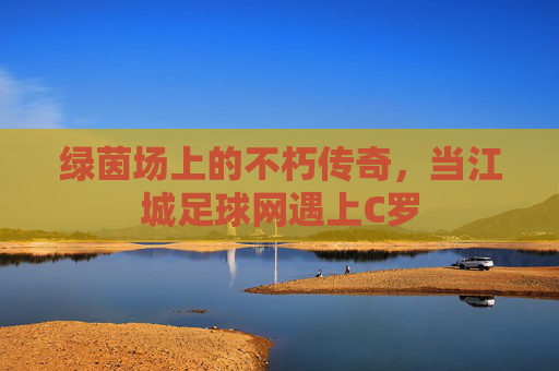 绿茵场上的不朽传奇,当江城足球网遇上C罗