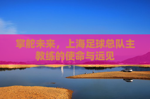 掌舵未来,上海足球总队主教练的使命与远见