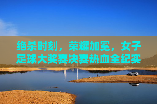 绝杀时刻,荣耀加冕,女子足球大奖赛决赛热血全纪实