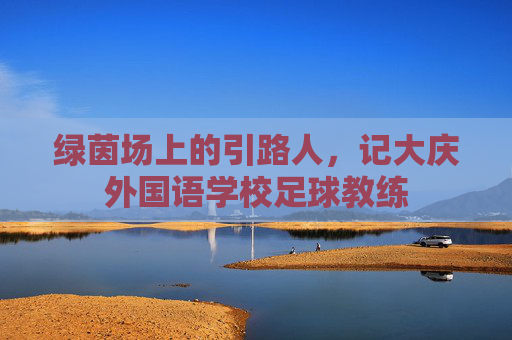 绿茵场上的引路人,记大庆外国语学校足球教练
