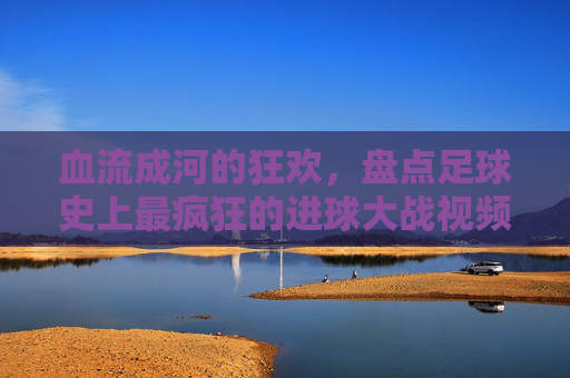血流成河的狂欢,盘点足球史上最疯狂的进球大战视频