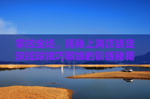 掌控全场,揭秘上海顶级足球控球技巧教练的训练秘籍