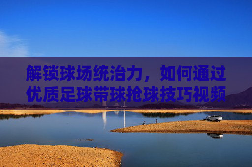 解锁球场统治力，如何通过优质足球带球抢球技巧视频提升实战能力