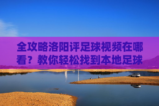 全攻略洛阳评足球视频在哪看?教你轻松找到本地足球精彩瞬间与专业解说