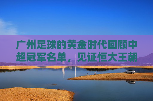 广州足球的黄金时代回顾中超冠军名单,见证恒大王朝的崛起与落幕