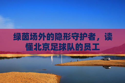 绿茵场外的隐形守护者,读懂北京足球队的员工