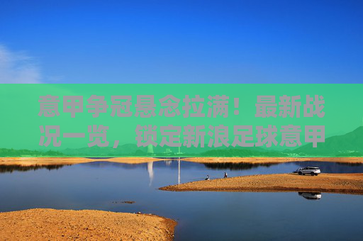 意甲争冠悬念拉满!最新战况一览,锁定新浪足球意甲积分榜
