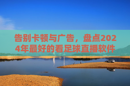 告别卡顿与广告，盘点2024年最好的看足球直播软件，球迷必备神器