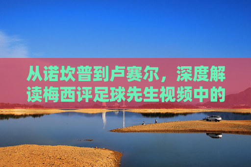 从诺坎普到卢赛尔,深度解读梅西评足球先生视频中的谦逊与传奇