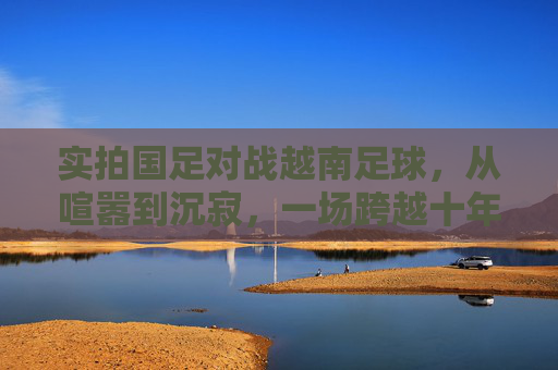 实拍国足对战越南足球,从喧嚣到沉寂,一场跨越十年的回响