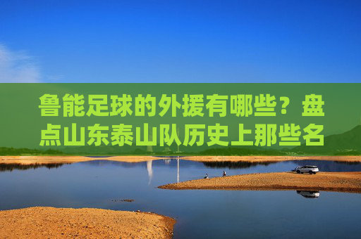 鲁能足球的外援有哪些?盘点山东泰山队历史上那些名留青史的洋枪