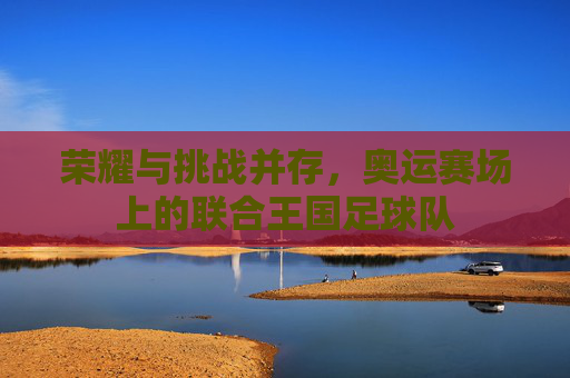 荣耀与挑战并存，奥运赛场上的联合王国足球队