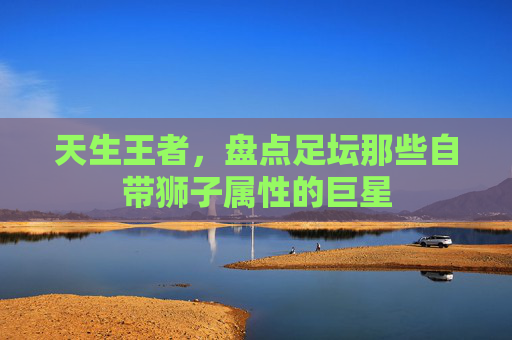 天生王者,盘点足坛那些自带狮子属性的巨星