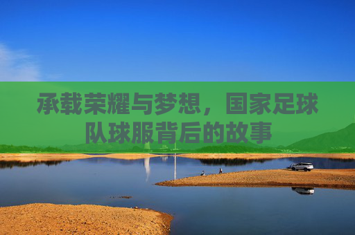 承载荣耀与梦想,国家足球队球服背后的故事