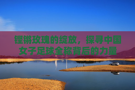 铿锵玫瑰的绽放,探寻中国女子足球全称背后的力量