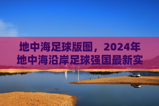 地中海足球版图,2024年地中海沿岸足球强国最新实力排名解析