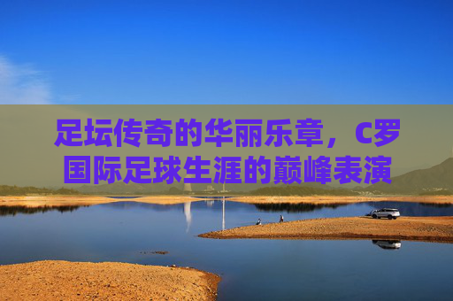 足坛传奇的华丽乐章,C罗国际足球生涯的巅峰表演