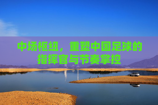 中场枢纽,重塑中国足球的指挥官与节奏掌控