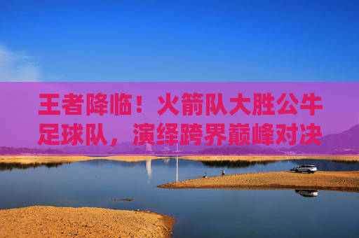 王者降临!火箭队大胜公牛足球队,演绎跨界巅峰对决