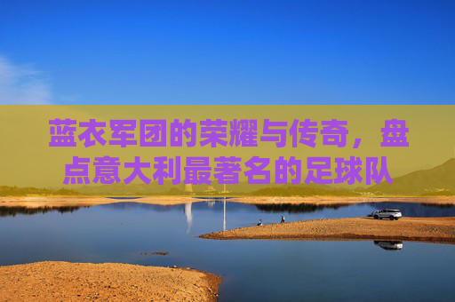 蓝衣军团的荣耀与传奇,盘点意大利最著名的足球队