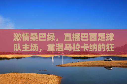 激情桑巴绿,直播巴西足球队主场,重温马拉卡纳的狂热与荣耀