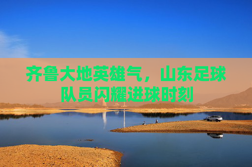 齐鲁大地英雄气,山东足球队员闪耀进球时刻