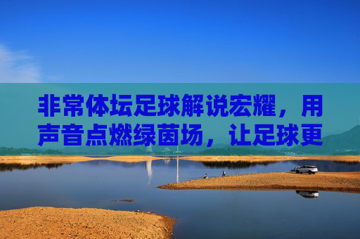 非常体坛足球解说宏耀,用声音点燃绿茵场,让足球更有温度