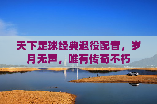 天下足球经典退役配音,岁月无声,唯有传奇不朽