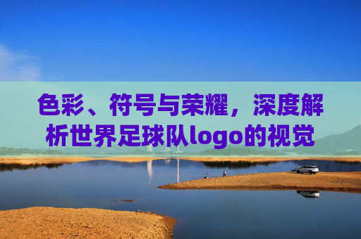 色彩、符号与荣耀,深度解析世界足球队logo的视觉语言