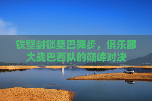 铁壁封锁桑巴舞步,俱乐部大战巴西队的巅峰对决